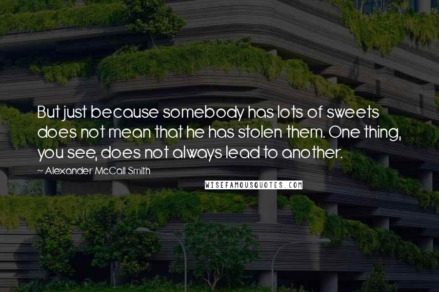 Alexander McCall Smith Quotes: But just because somebody has lots of sweets does not mean that he has stolen them. One thing, you see, does not always lead to another.