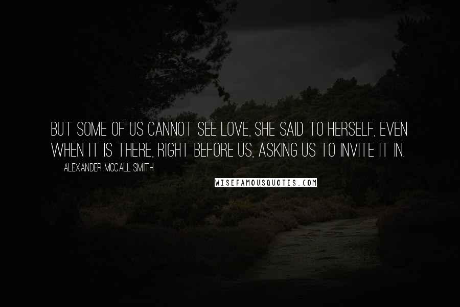 Alexander McCall Smith Quotes: But some of us cannot see love, she said to herself, even when it is there, right before us, asking us to invite it in.