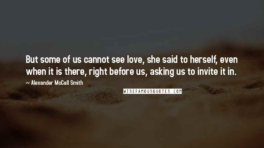 Alexander McCall Smith Quotes: But some of us cannot see love, she said to herself, even when it is there, right before us, asking us to invite it in.