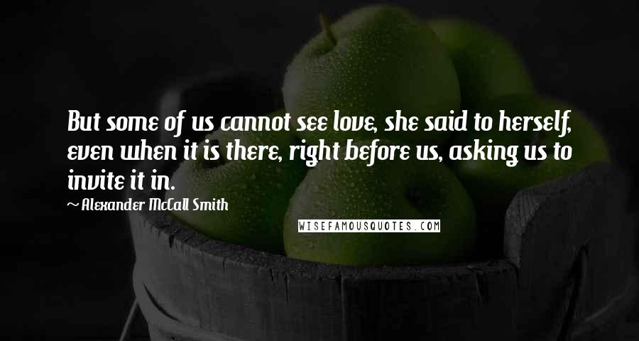 Alexander McCall Smith Quotes: But some of us cannot see love, she said to herself, even when it is there, right before us, asking us to invite it in.