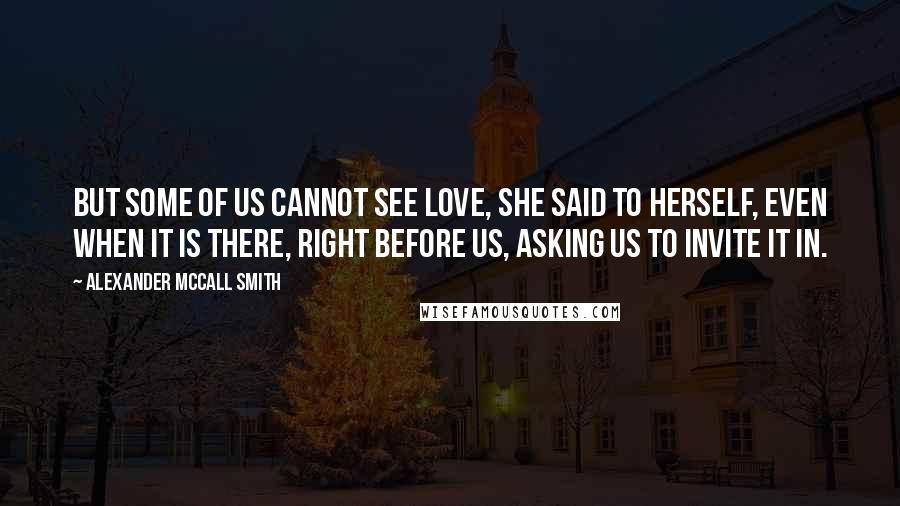 Alexander McCall Smith Quotes: But some of us cannot see love, she said to herself, even when it is there, right before us, asking us to invite it in.