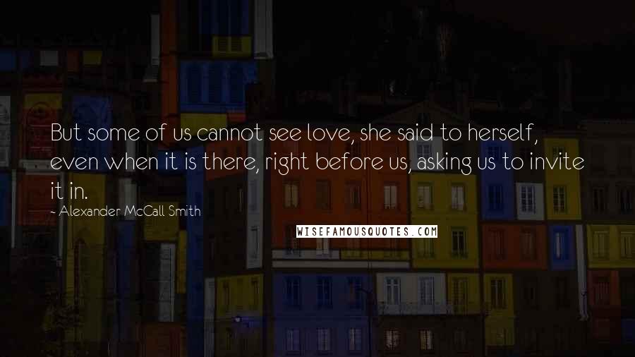 Alexander McCall Smith Quotes: But some of us cannot see love, she said to herself, even when it is there, right before us, asking us to invite it in.