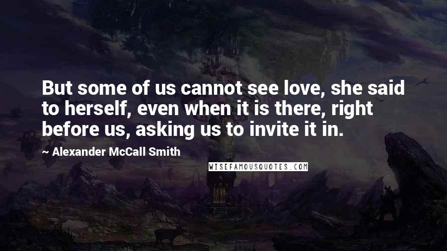 Alexander McCall Smith Quotes: But some of us cannot see love, she said to herself, even when it is there, right before us, asking us to invite it in.