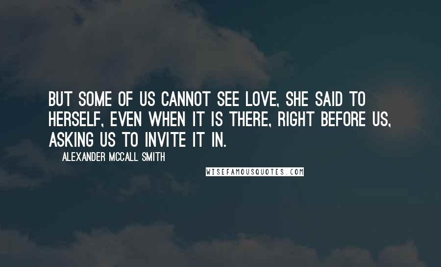 Alexander McCall Smith Quotes: But some of us cannot see love, she said to herself, even when it is there, right before us, asking us to invite it in.