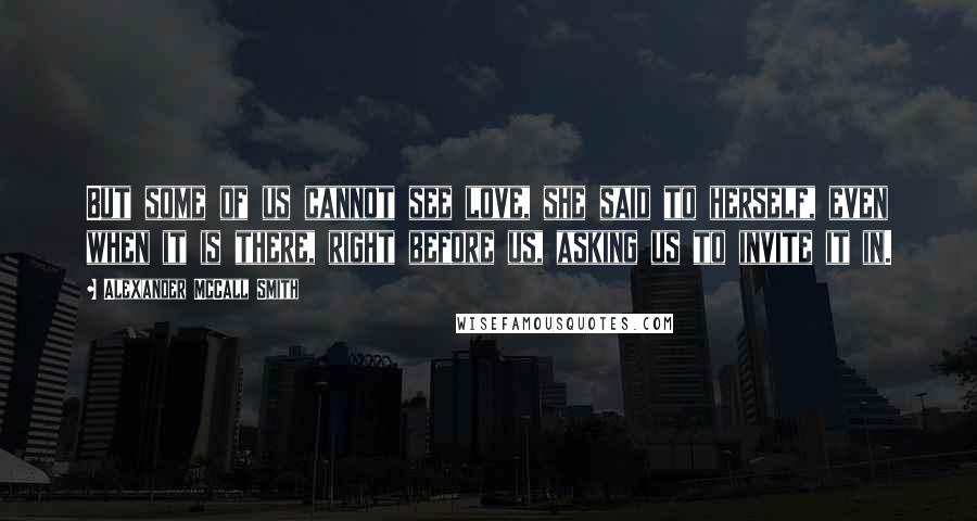 Alexander McCall Smith Quotes: But some of us cannot see love, she said to herself, even when it is there, right before us, asking us to invite it in.
