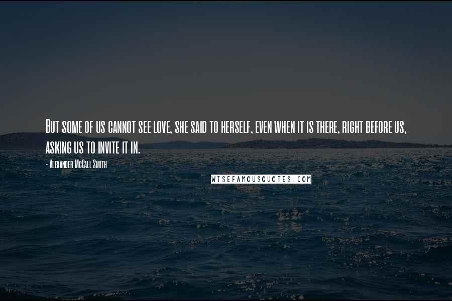 Alexander McCall Smith Quotes: But some of us cannot see love, she said to herself, even when it is there, right before us, asking us to invite it in.