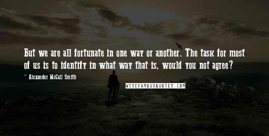 Alexander McCall Smith Quotes: But we are all fortunate in one way or another. The task for most of us is to identify in what way that is, would you not agree?
