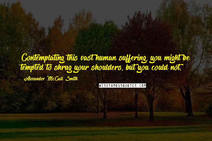 Alexander McCall Smith Quotes: Contemplating this vast human suffering, you might be tempted to shrug your shoulders, but you could not.