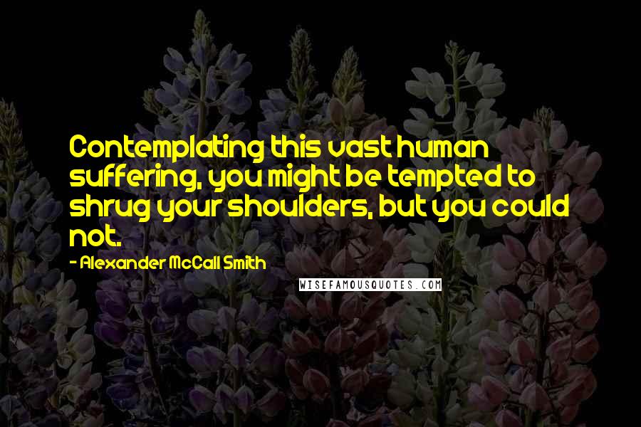 Alexander McCall Smith Quotes: Contemplating this vast human suffering, you might be tempted to shrug your shoulders, but you could not.