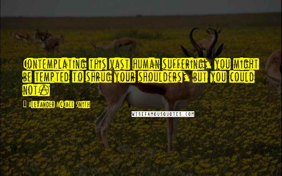 Alexander McCall Smith Quotes: Contemplating this vast human suffering, you might be tempted to shrug your shoulders, but you could not.