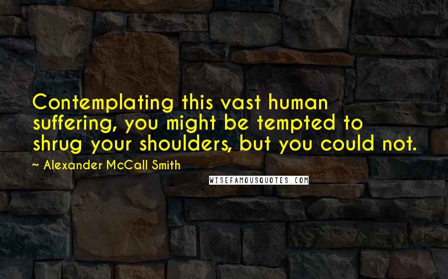 Alexander McCall Smith Quotes: Contemplating this vast human suffering, you might be tempted to shrug your shoulders, but you could not.