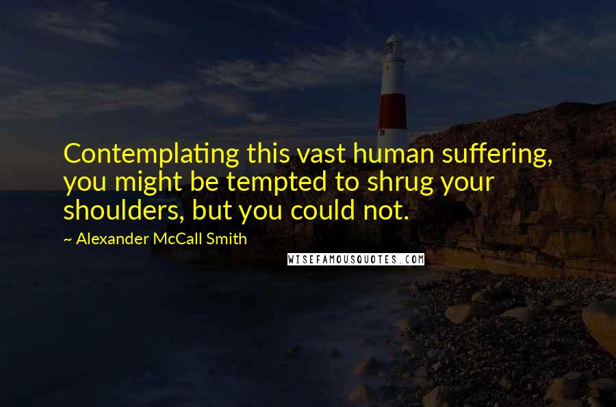 Alexander McCall Smith Quotes: Contemplating this vast human suffering, you might be tempted to shrug your shoulders, but you could not.