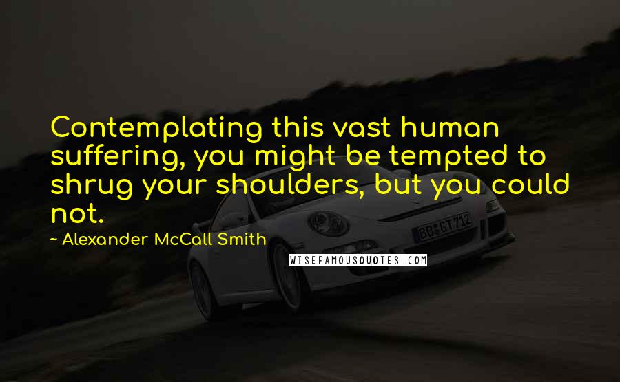 Alexander McCall Smith Quotes: Contemplating this vast human suffering, you might be tempted to shrug your shoulders, but you could not.