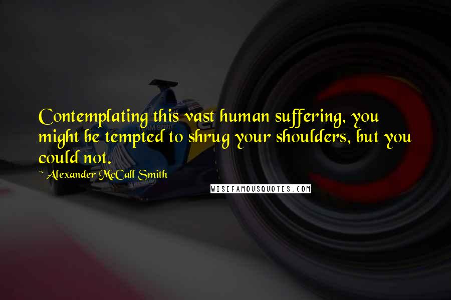 Alexander McCall Smith Quotes: Contemplating this vast human suffering, you might be tempted to shrug your shoulders, but you could not.