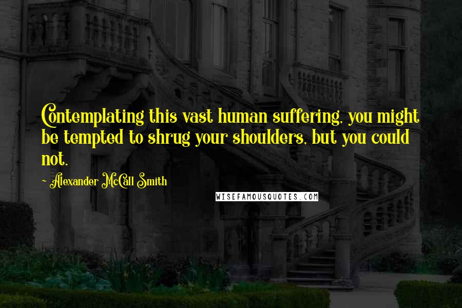 Alexander McCall Smith Quotes: Contemplating this vast human suffering, you might be tempted to shrug your shoulders, but you could not.