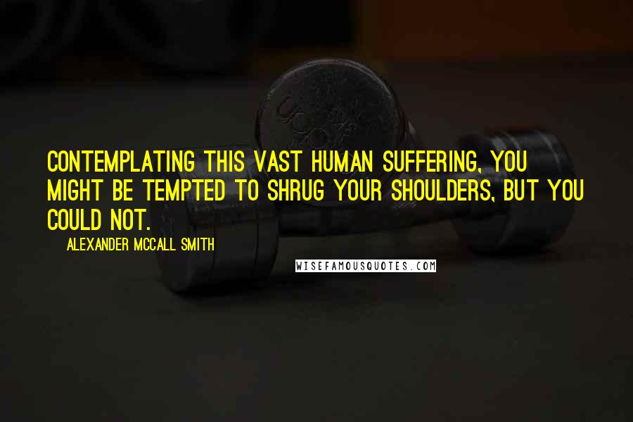 Alexander McCall Smith Quotes: Contemplating this vast human suffering, you might be tempted to shrug your shoulders, but you could not.