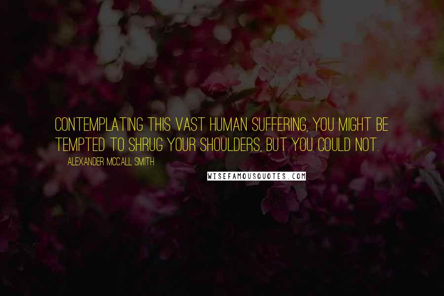 Alexander McCall Smith Quotes: Contemplating this vast human suffering, you might be tempted to shrug your shoulders, but you could not.