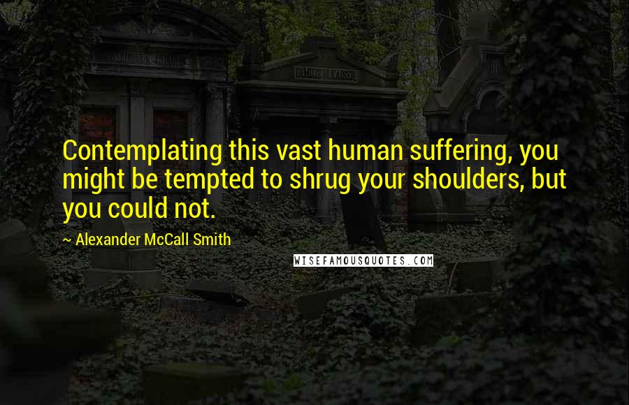 Alexander McCall Smith Quotes: Contemplating this vast human suffering, you might be tempted to shrug your shoulders, but you could not.