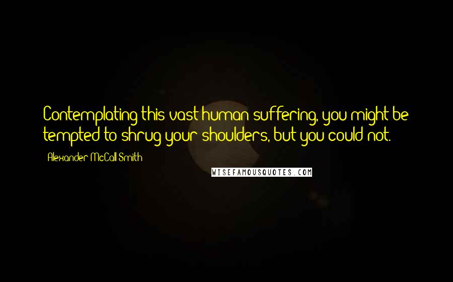 Alexander McCall Smith Quotes: Contemplating this vast human suffering, you might be tempted to shrug your shoulders, but you could not.