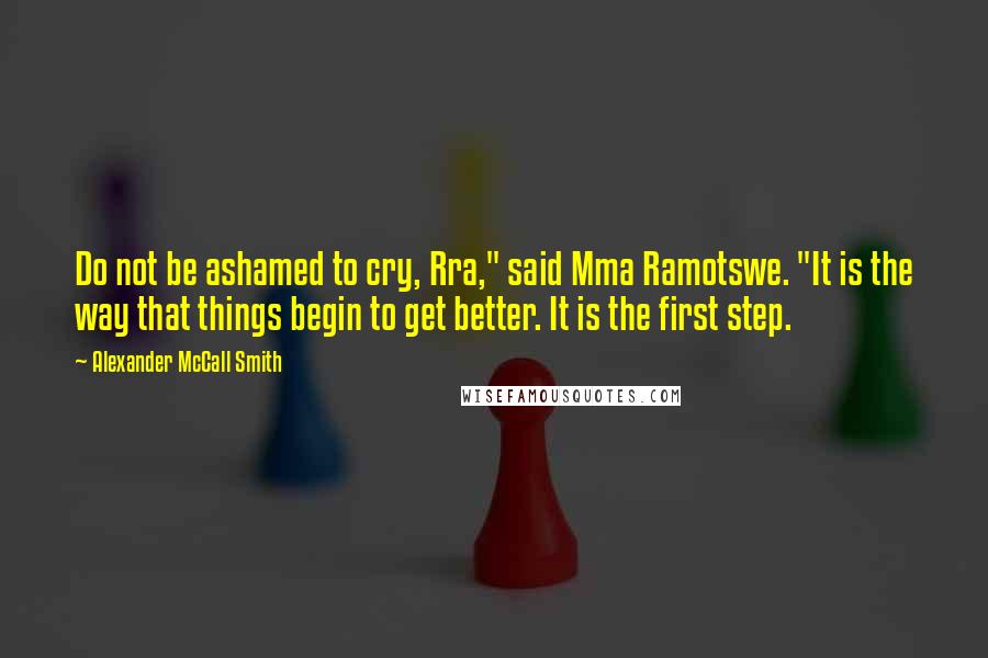 Alexander McCall Smith Quotes: Do not be ashamed to cry, Rra," said Mma Ramotswe. "It is the way that things begin to get better. It is the first step.