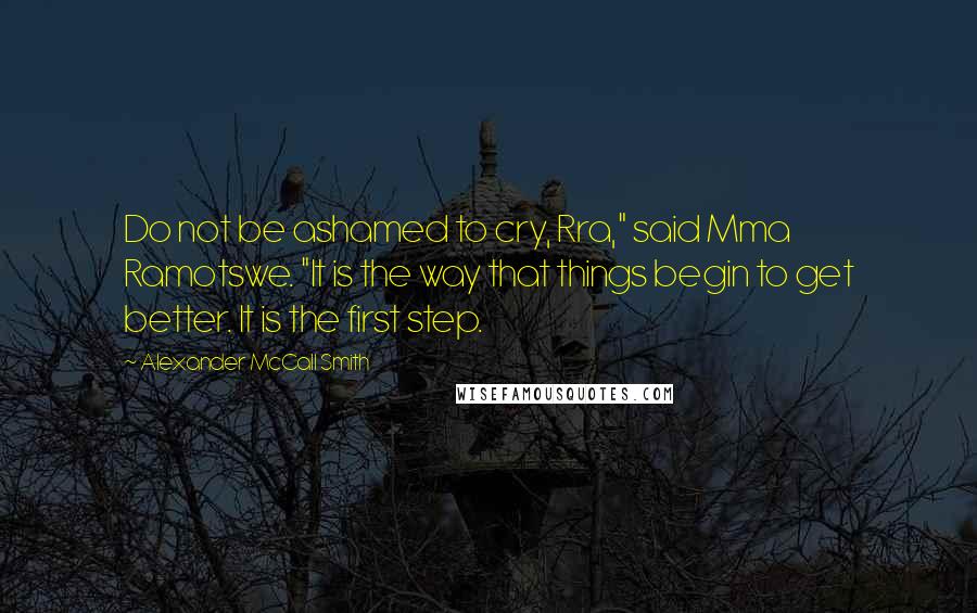 Alexander McCall Smith Quotes: Do not be ashamed to cry, Rra," said Mma Ramotswe. "It is the way that things begin to get better. It is the first step.