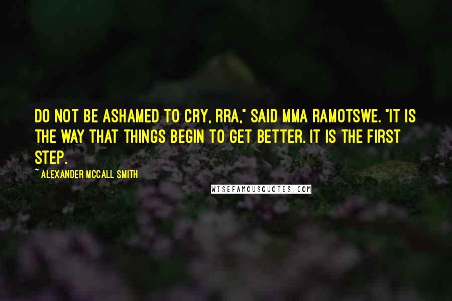 Alexander McCall Smith Quotes: Do not be ashamed to cry, Rra," said Mma Ramotswe. "It is the way that things begin to get better. It is the first step.