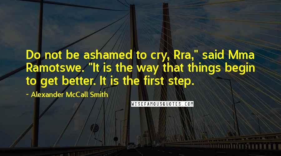 Alexander McCall Smith Quotes: Do not be ashamed to cry, Rra," said Mma Ramotswe. "It is the way that things begin to get better. It is the first step.