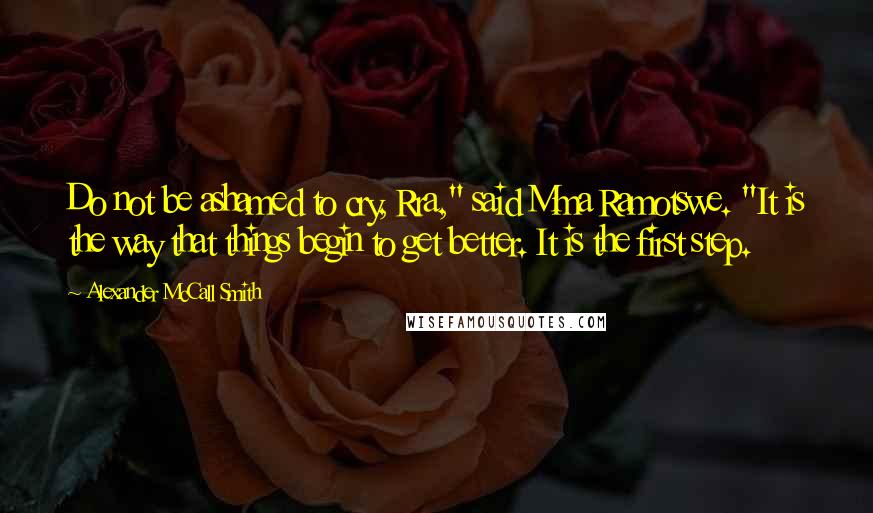 Alexander McCall Smith Quotes: Do not be ashamed to cry, Rra," said Mma Ramotswe. "It is the way that things begin to get better. It is the first step.