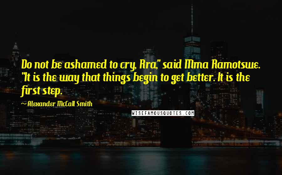 Alexander McCall Smith Quotes: Do not be ashamed to cry, Rra," said Mma Ramotswe. "It is the way that things begin to get better. It is the first step.