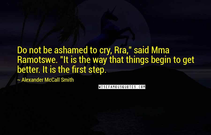 Alexander McCall Smith Quotes: Do not be ashamed to cry, Rra," said Mma Ramotswe. "It is the way that things begin to get better. It is the first step.