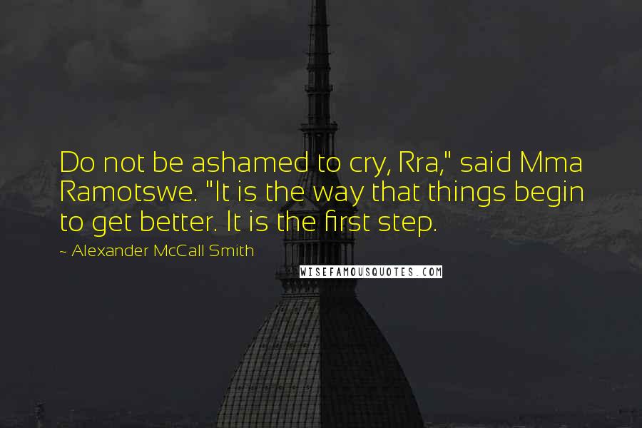 Alexander McCall Smith Quotes: Do not be ashamed to cry, Rra," said Mma Ramotswe. "It is the way that things begin to get better. It is the first step.