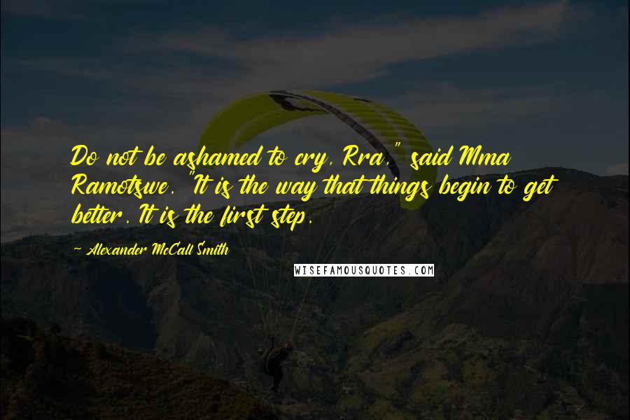 Alexander McCall Smith Quotes: Do not be ashamed to cry, Rra," said Mma Ramotswe. "It is the way that things begin to get better. It is the first step.