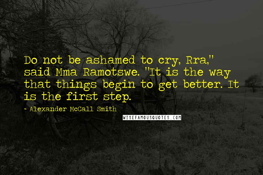 Alexander McCall Smith Quotes: Do not be ashamed to cry, Rra," said Mma Ramotswe. "It is the way that things begin to get better. It is the first step.