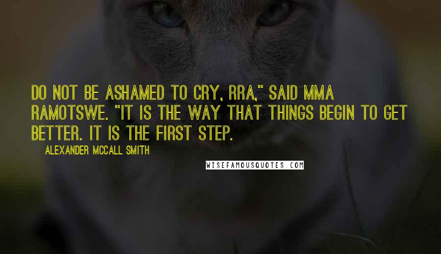 Alexander McCall Smith Quotes: Do not be ashamed to cry, Rra," said Mma Ramotswe. "It is the way that things begin to get better. It is the first step.