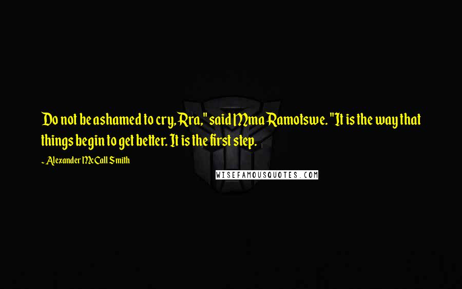 Alexander McCall Smith Quotes: Do not be ashamed to cry, Rra," said Mma Ramotswe. "It is the way that things begin to get better. It is the first step.