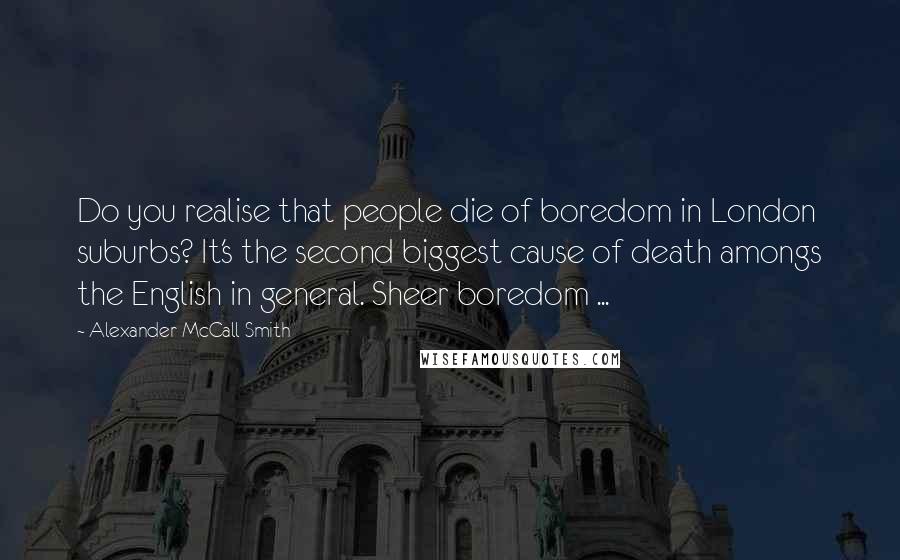 Alexander McCall Smith Quotes: Do you realise that people die of boredom in London suburbs? It's the second biggest cause of death amongs the English in general. Sheer boredom ...