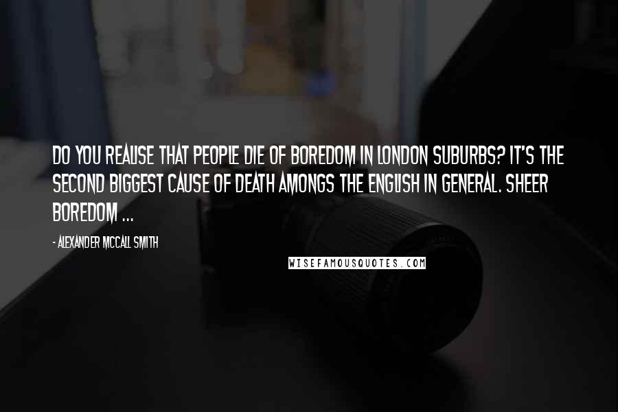 Alexander McCall Smith Quotes: Do you realise that people die of boredom in London suburbs? It's the second biggest cause of death amongs the English in general. Sheer boredom ...