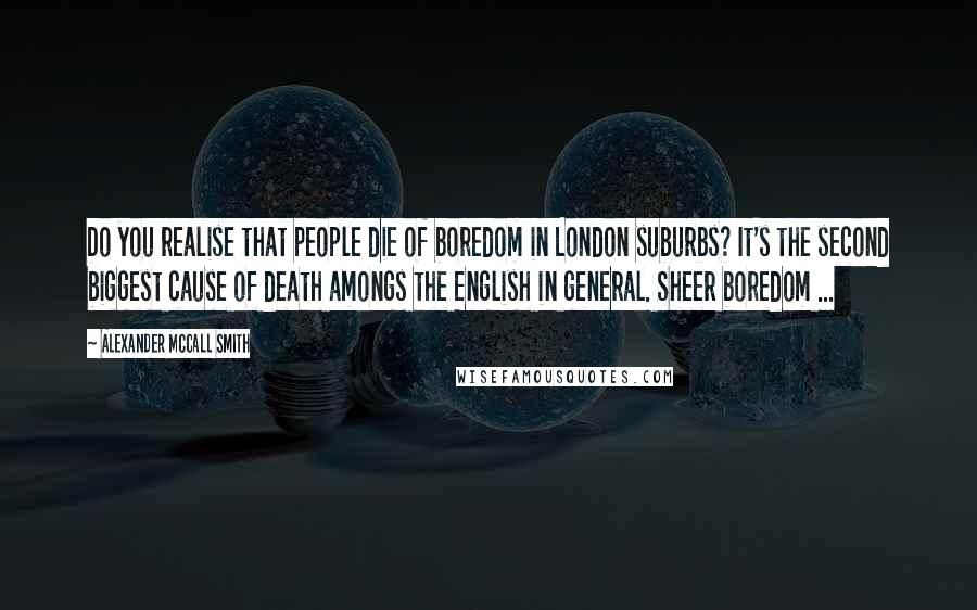 Alexander McCall Smith Quotes: Do you realise that people die of boredom in London suburbs? It's the second biggest cause of death amongs the English in general. Sheer boredom ...