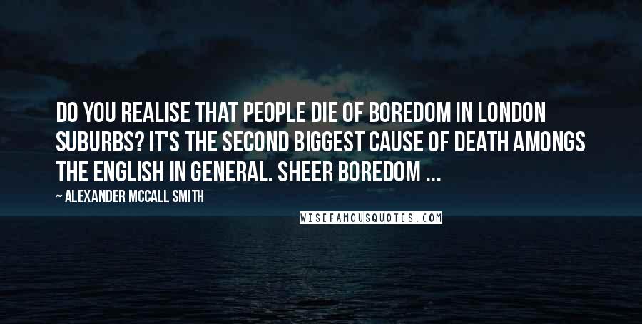 Alexander McCall Smith Quotes: Do you realise that people die of boredom in London suburbs? It's the second biggest cause of death amongs the English in general. Sheer boredom ...