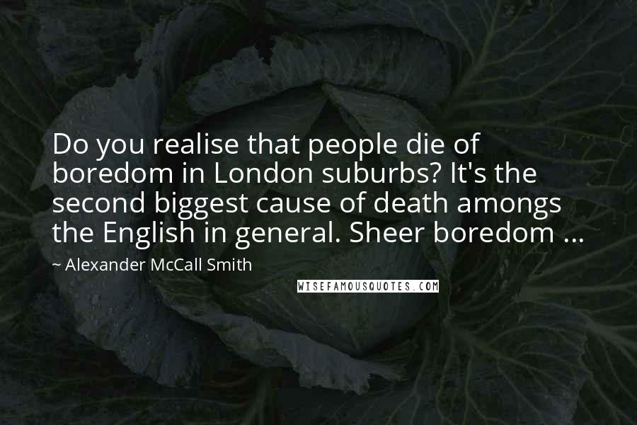 Alexander McCall Smith Quotes: Do you realise that people die of boredom in London suburbs? It's the second biggest cause of death amongs the English in general. Sheer boredom ...