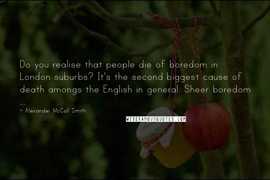 Alexander McCall Smith Quotes: Do you realise that people die of boredom in London suburbs? It's the second biggest cause of death amongs the English in general. Sheer boredom ...