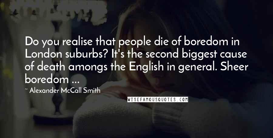 Alexander McCall Smith Quotes: Do you realise that people die of boredom in London suburbs? It's the second biggest cause of death amongs the English in general. Sheer boredom ...