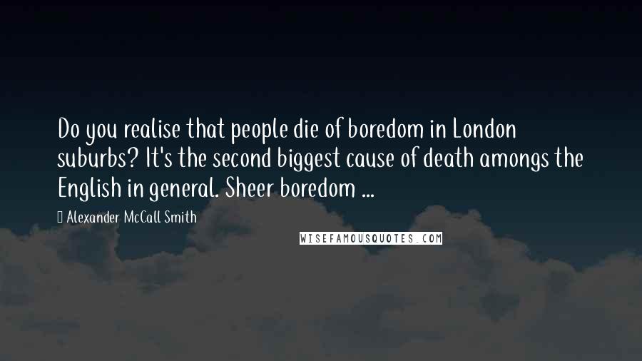 Alexander McCall Smith Quotes: Do you realise that people die of boredom in London suburbs? It's the second biggest cause of death amongs the English in general. Sheer boredom ...