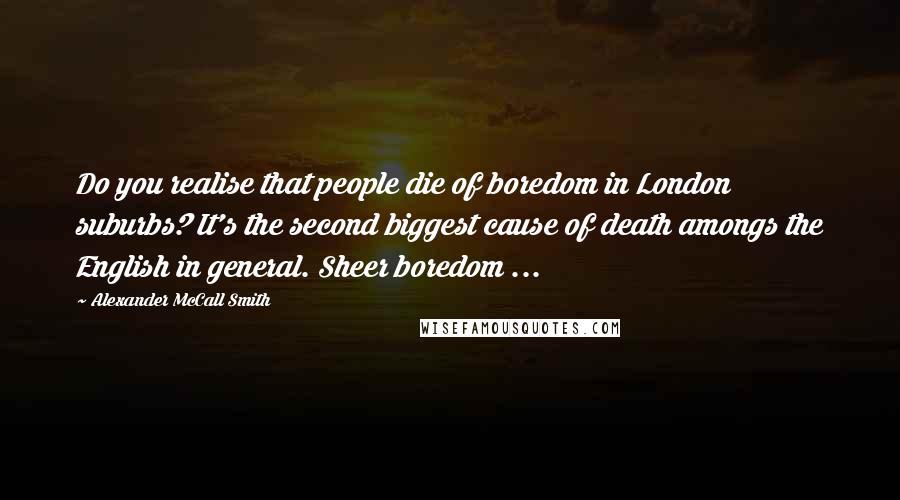 Alexander McCall Smith Quotes: Do you realise that people die of boredom in London suburbs? It's the second biggest cause of death amongs the English in general. Sheer boredom ...