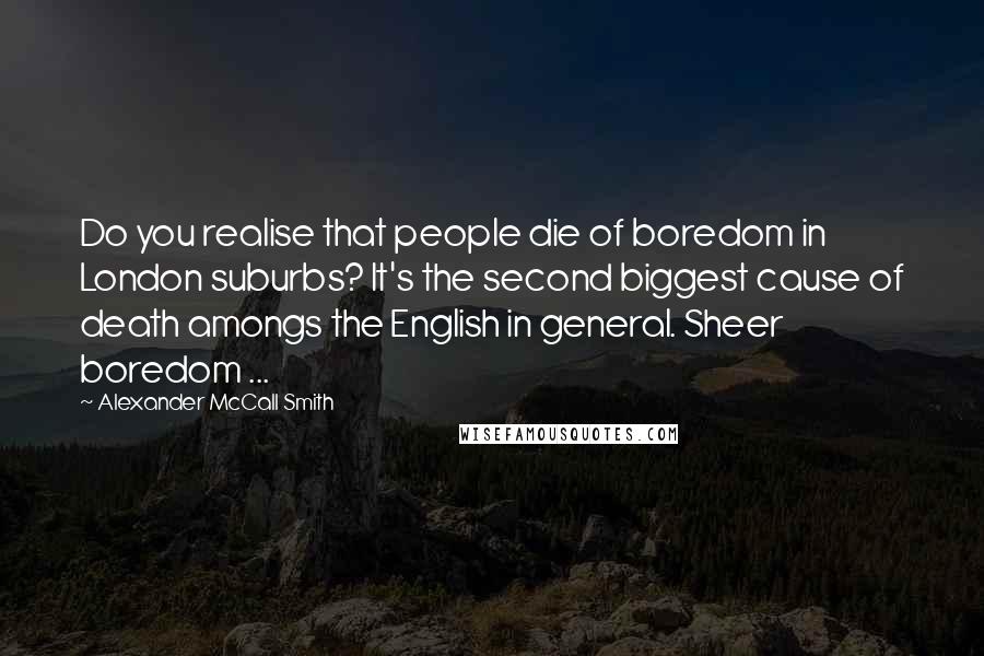 Alexander McCall Smith Quotes: Do you realise that people die of boredom in London suburbs? It's the second biggest cause of death amongs the English in general. Sheer boredom ...