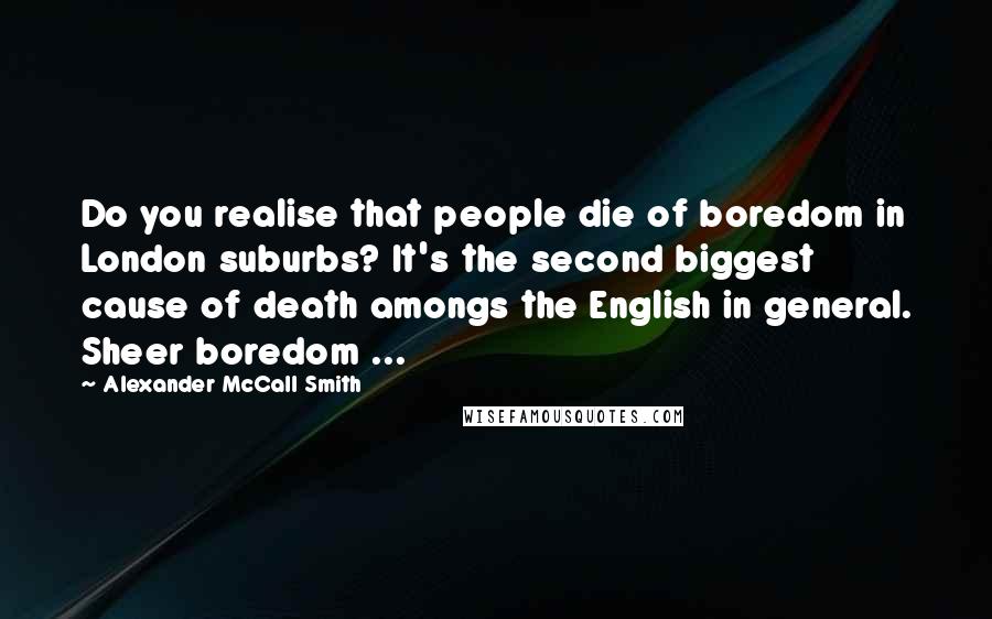 Alexander McCall Smith Quotes: Do you realise that people die of boredom in London suburbs? It's the second biggest cause of death amongs the English in general. Sheer boredom ...