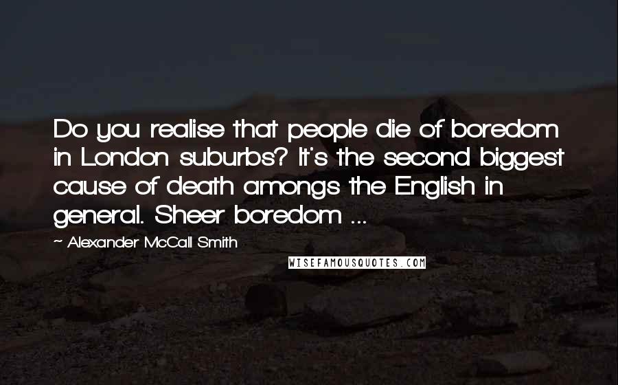 Alexander McCall Smith Quotes: Do you realise that people die of boredom in London suburbs? It's the second biggest cause of death amongs the English in general. Sheer boredom ...