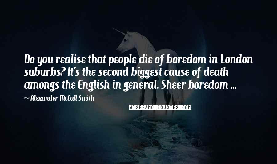 Alexander McCall Smith Quotes: Do you realise that people die of boredom in London suburbs? It's the second biggest cause of death amongs the English in general. Sheer boredom ...