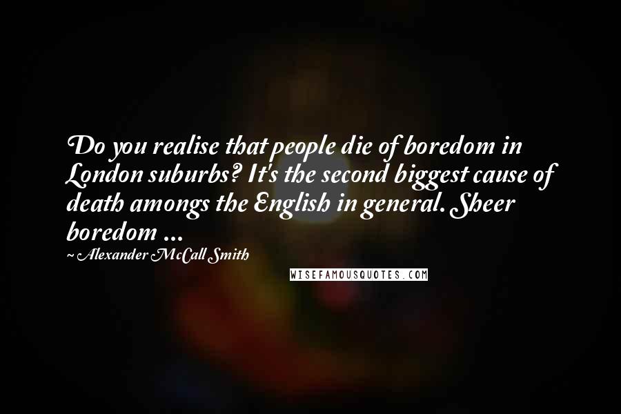 Alexander McCall Smith Quotes: Do you realise that people die of boredom in London suburbs? It's the second biggest cause of death amongs the English in general. Sheer boredom ...