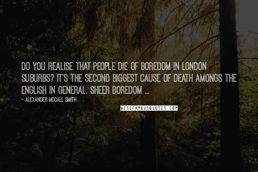 Alexander McCall Smith Quotes: Do you realise that people die of boredom in London suburbs? It's the second biggest cause of death amongs the English in general. Sheer boredom ...